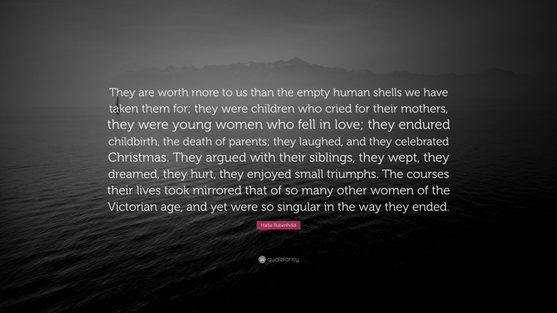 Hallie Rubenhold Quote: “They are worth more to us than the empty human shells we have taken them for; they were children who cried for their mothers, they were young women who fell in love; they endured childbirth, the death of parents; they laughed, and they celebrated Christmas. They argued with their siblings, they wept, they dreamed, they hurt, they enjoyed small triumphs. The courses their lives took mirrored that of so many other women of the Victorian age, and yet were so singular in the way they ended.”