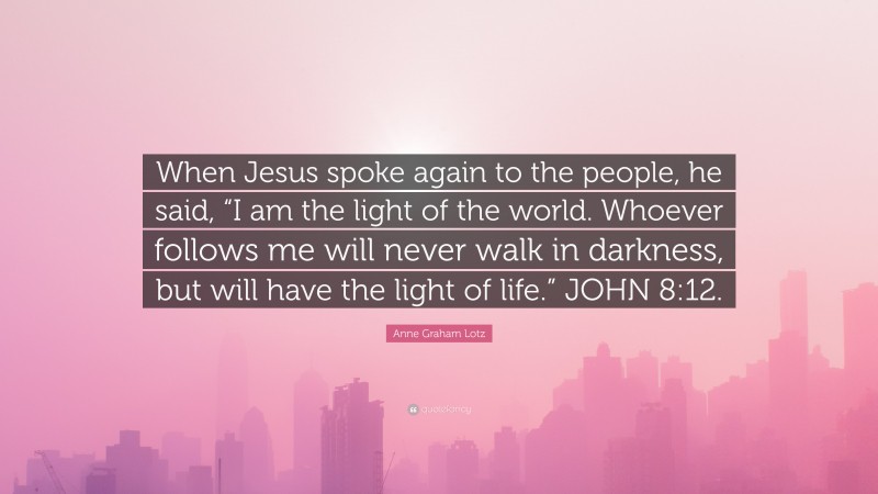 Anne Graham Lotz Quote: “When Jesus spoke again to the people, he said, “I am the light of the world. Whoever follows me will never walk in darkness, but will have the light of life.” JOHN 8:12.”