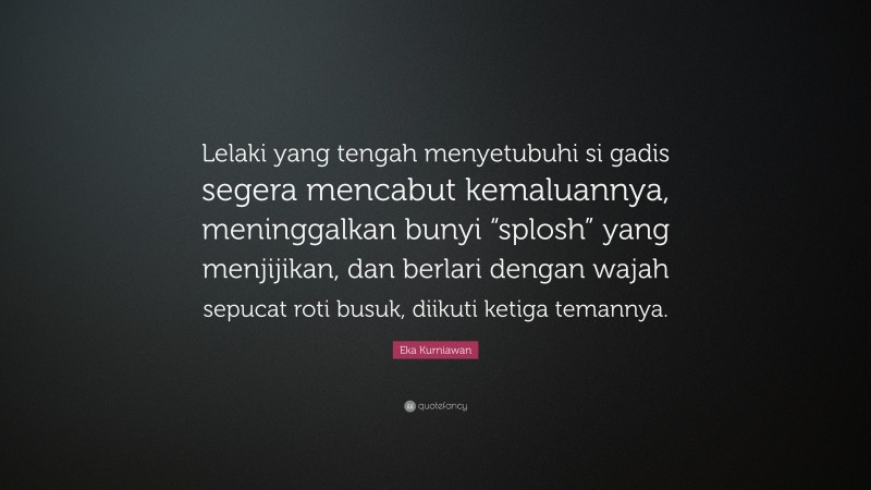 Eka Kurniawan Quote: “Lelaki yang tengah menyetubuhi si gadis segera mencabut kemaluannya, meninggalkan bunyi “splosh” yang menjijikan, dan berlari dengan wajah sepucat roti busuk, diikuti ketiga temannya.”