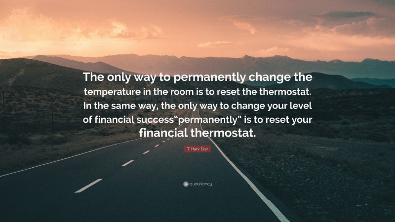 T. Harv Eker Quote: “The only way to permanently change the temperature in the room is to reset the thermostat. In the same way, the only way to change your level of financial success“permanently” is to reset your financial thermostat.”