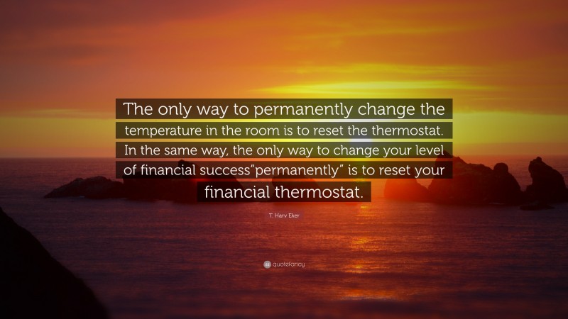 T. Harv Eker Quote: “The only way to permanently change the temperature in the room is to reset the thermostat. In the same way, the only way to change your level of financial success“permanently” is to reset your financial thermostat.”