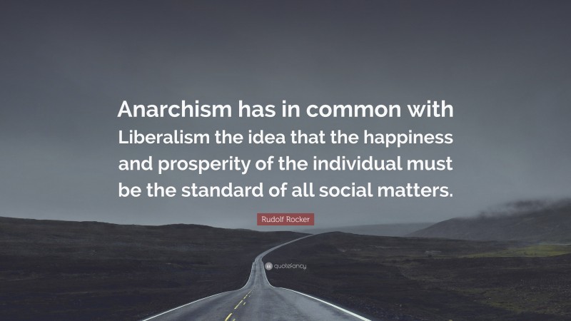 Rudolf Rocker Quote: “Anarchism has in common with Liberalism the idea that the happiness and prosperity of the individual must be the standard of all social matters.”