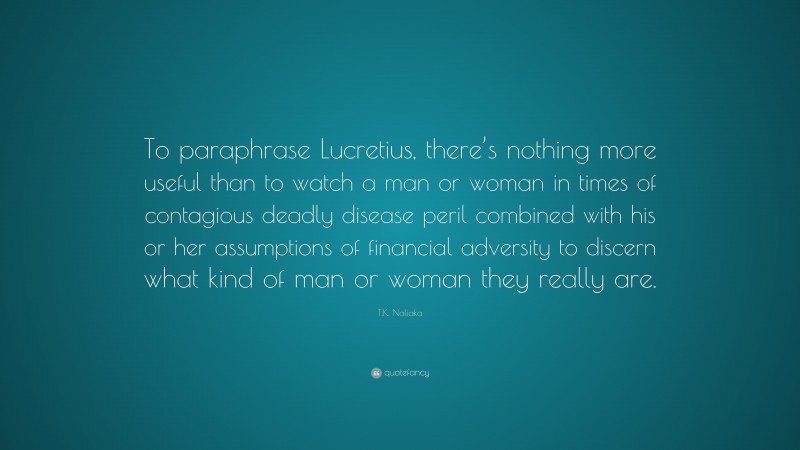 T.K. Naliaka Quote: “To paraphrase Lucretius, there’s nothing more useful than to watch a man or woman in times of contagious deadly disease peril combined with his or her assumptions of financial adversity to discern what kind of man or woman they really are.”