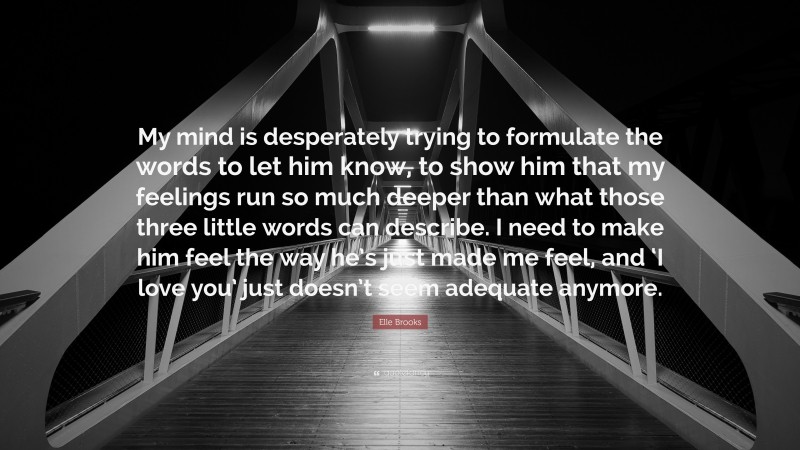 Elle Brooks Quote: “My mind is desperately trying to formulate the words to let him know, to show him that my feelings run so much deeper than what those three little words can describe. I need to make him feel the way he’s just made me feel, and ‘I love you’ just doesn’t seem adequate anymore.”