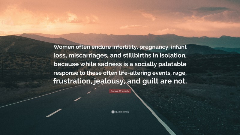 Soraya Chemaly Quote: “Women often endure infertility, pregnancy, infant loss, miscarriages, and stillbirths in isolation, because while sadness is a socially palatable response to these often life-altering events, rage, frustration, jealousy, and guilt are not.”