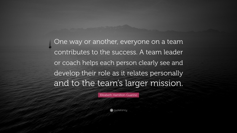 Elizabeth Hamilton-Guarino Quote: “One way or another, everyone on a team contributes to the success. A team leader or coach helps each person clearly see and develop their role as it relates personally and to the team’s larger mission.”