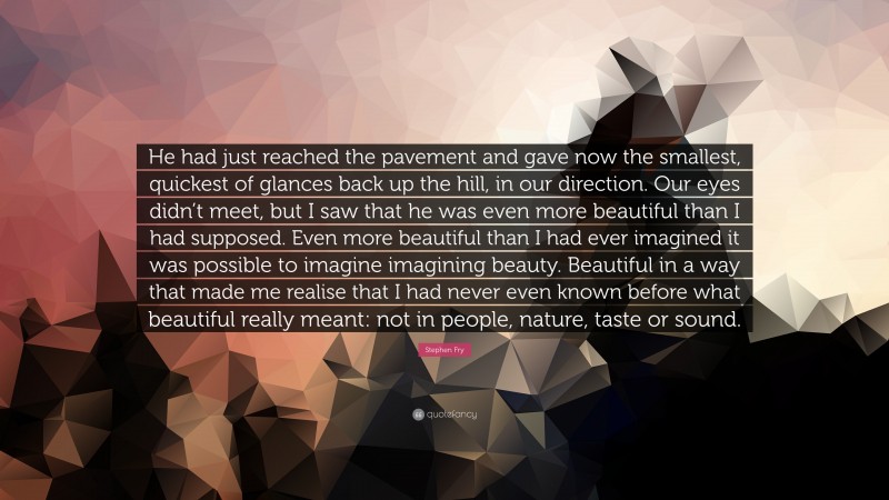 Stephen Fry Quote: “He had just reached the pavement and gave now the smallest, quickest of glances back up the hill, in our direction. Our eyes didn’t meet, but I saw that he was even more beautiful than I had supposed. Even more beautiful than I had ever imagined it was possible to imagine imagining beauty. Beautiful in a way that made me realise that I had never even known before what beautiful really meant: not in people, nature, taste or sound.”