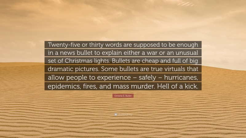 Octavia E. Butler Quote: “Twenty-five or thirty words are supposed to be enough in a news bullet to explain either a war or an unusual set of Christmas lights. Bullets are cheap and full of big dramatic pictures. Some bullets are true virtuals that allow people to experience – safely – hurricanes, epidemics, fires, and mass murder. Hell of a kick.”