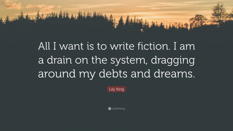 Lily King Quote: “All I want is to write fiction. I am a drain on the system, dragging around my debts and dreams.”