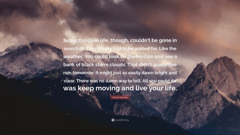 Kristin Hannah Quote: “Some things in life, though, couldn’t be gone in search of. They simply had to be waited for. Like the weather. You could look on the horizon and see a bank of black storm clouds. That didn’t guarantee rain tomorrow. It might just as easily dawn bright and clear. There was no damn way to tell. All you could do was keep moving and live your life.”