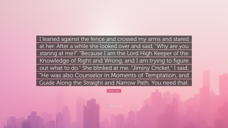 Robert Crais Quote: “I leaned against the fence and crossed my arms and stared at her. After a while she looked over and said, “Why are you staring at me?” “Because I am the Lord High Keeper of the Knowledge of Right and Wrong, and I am trying to figure out what to do.” She blinked at me. “Jiminy Cricket,” I said. “He was also Counselor in Moments of Temptation, and Guide Along the Straight and Narrow Path. You need that.”