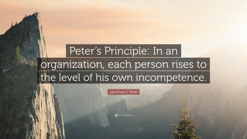 Laurence J. Peter Quote: “Peter’s Principle: In an organization, each person rises to the level of his own incompetence.”