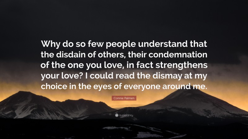 Connie Palmen Quote: “Why do so few people understand that the disdain of others, their condemnation of the one you love, in fact strengthens your love? I could read the dismay at my choice in the eyes of everyone around me.”