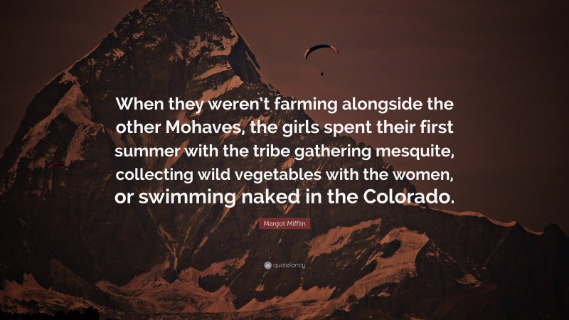 Margot Mifflin Quote: “When they weren’t farming alongside the other Mohaves, the girls spent their first summer with the tribe gathering mesquite, collecting wild vegetables with the women, or swimming naked in the Colorado.”