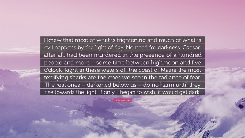 Timothy Findley Quote: “I knew that most of what is frightening and much of what is evil happens by the light of day. No need for darkness. Caesar, after all, had been murdered in the presence of a hundred people and more – some time between high noon and five o’clock. Right in these waters off the coast of Maine the most terrifying sharks are the ones we see in the radiance of fear. The real ones – darkened below us – do no harm until they rise towards the light. If only, I began to wish, it would get dark.”