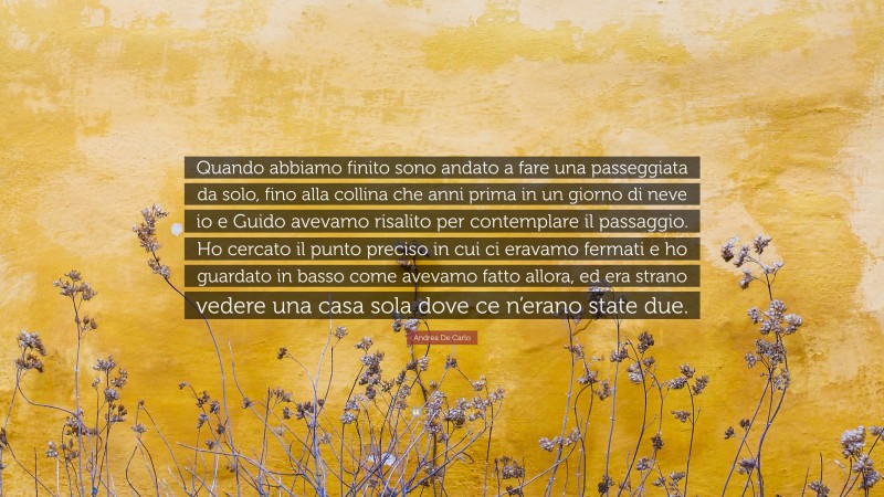 Andrea De Carlo Quote: “Quando abbiamo finito sono andato a fare una passeggiata da solo, fino alla collina che anni prima in un giorno di neve io e Guido avevamo risalito per contemplare il passaggio. Ho cercato il punto preciso in cui ci eravamo fermati e ho guardato in basso come avevamo fatto allora, ed era strano vedere una casa sola dove ce n’erano state due.”