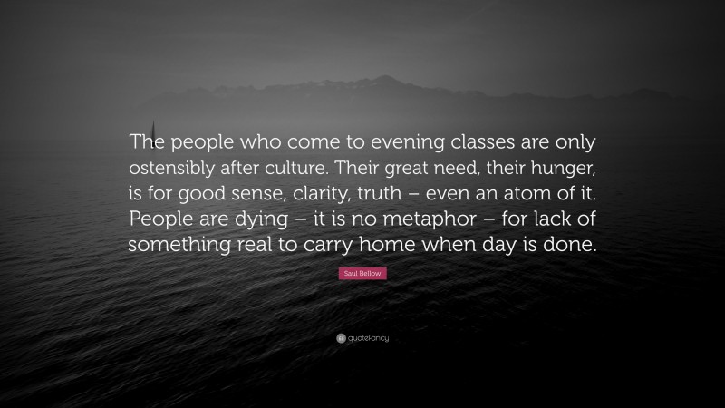 Saul Bellow Quote: “The people who come to evening classes are only ostensibly after culture. Their great need, their hunger, is for good sense, clarity, truth – even an atom of it. People are dying – it is no metaphor – for lack of something real to carry home when day is done.”