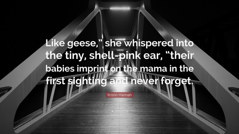 Kristin Hannah Quote: “Like geese,” she whispered into the tiny, shell-pink ear, “their babies imprint on the mama in the first sighting and never forget.”