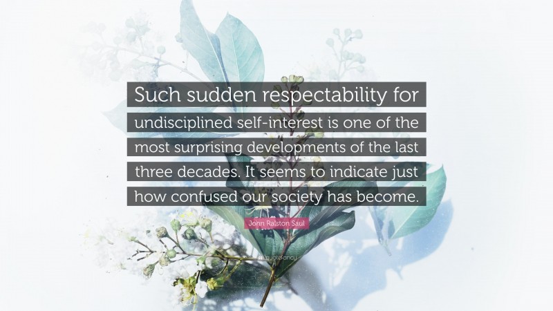 John Ralston Saul Quote: “Such sudden respectability for undisciplined self-interest is one of the most surprising developments of the last three decades. It seems to indicate just how confused our society has become.”