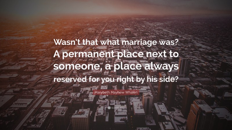 Marybeth Mayhew Whalen Quote: “Wasn’t that what marriage was? A permanent place next to someone, a place always reserved for you right by his side?”