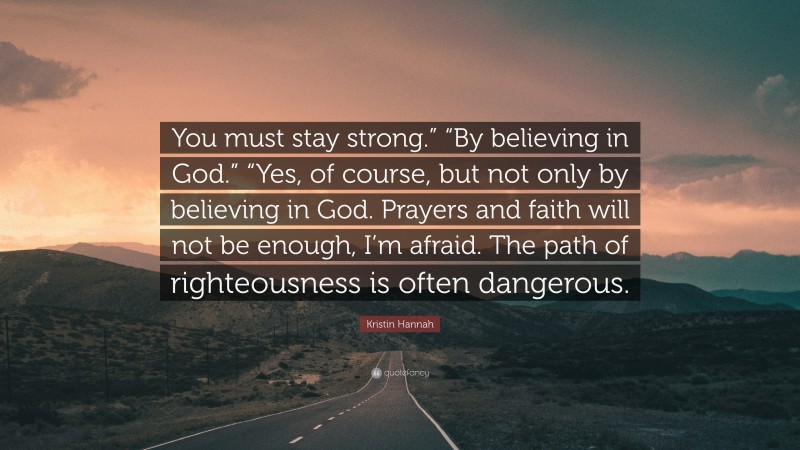 Kristin Hannah Quote: “You must stay strong.” “By believing in God.” “Yes, of course, but not only by believing in God. Prayers and faith will not be enough, I’m afraid. The path of righteousness is often dangerous.”