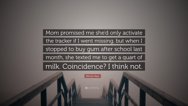 Wendy Mass Quote: “Mom promised me she’d only activate the tracker if I went missing, but when I stopped to buy gum after school last month, she texted me to get a quart of milk. Coincidence? I think not.”