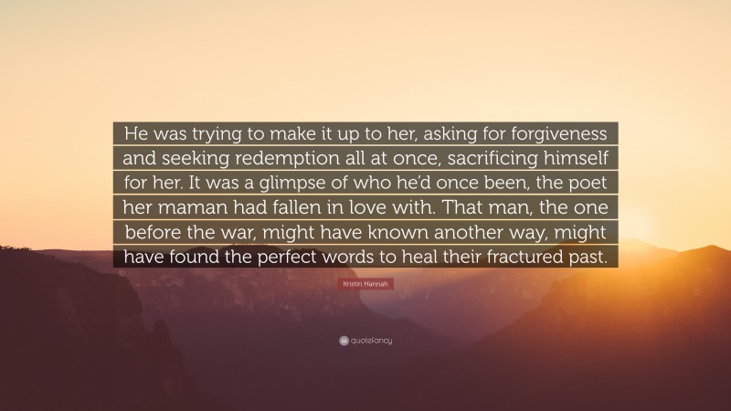 Kristin Hannah Quote: “He was trying to make it up to her, asking for forgiveness and seeking redemption all at once, sacrificing himself for her. It was a glimpse of who he’d once been, the poet her maman had fallen in love with. That man, the one before the war, might have known another way, might have found the perfect words to heal their fractured past.”