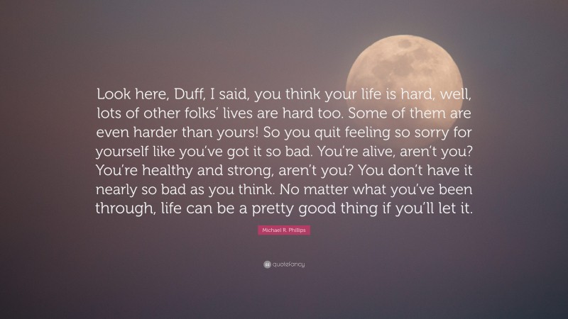 Michael R. Phillips Quote: “Look here, Duff, I said, you think your life is hard, well, lots of other folks’ lives are hard too. Some of them are even harder than yours! So you quit feeling so sorry for yourself like you’ve got it so bad. You’re alive, aren’t you? You’re healthy and strong, aren’t you? You don’t have it nearly so bad as you think. No matter what you’ve been through, life can be a pretty good thing if you’ll let it.”