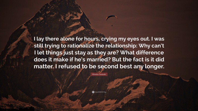 Mineko Iwasaki Quote: “I lay there alone for hours, crying my eyes out. I was still trying to rationalize the relationship: Why can’t I let things just stay as they are? What difference does it make if he’s married? But the fact is it did matter. I refused to be second best any longer.”