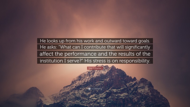 Peter F. Drucker Quote: “He looks up from his work and outward toward goals. He asks: “What can I contribute that will significantly affect the performance and the results of the institution I serve?” His stress is on responsibility.”