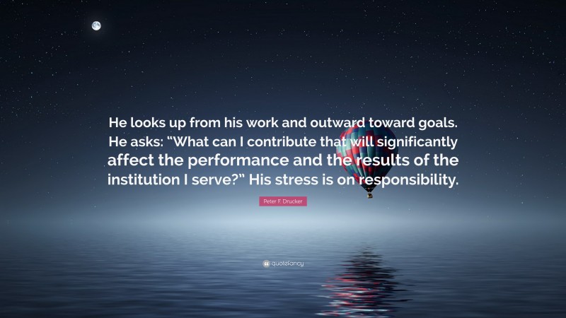 Peter F. Drucker Quote: “He looks up from his work and outward toward goals. He asks: “What can I contribute that will significantly affect the performance and the results of the institution I serve?” His stress is on responsibility.”