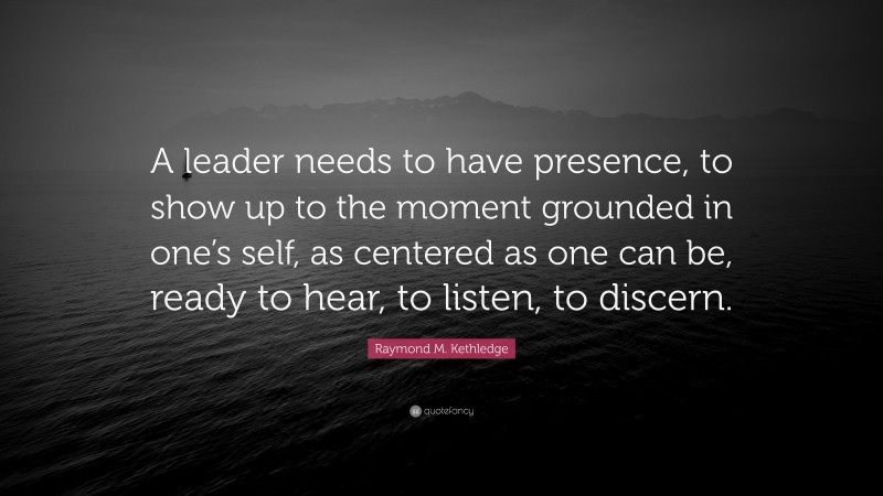 Raymond M. Kethledge Quote: “A leader needs to have presence, to show up to the moment grounded in one’s self, as centered as one can be, ready to hear, to listen, to discern.”