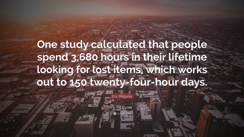 Eric Metaxas Quote: “One study calculated that people spend 3,680 hours in their lifetime looking for lost items, which works out to 150 twenty-four-hour days.”