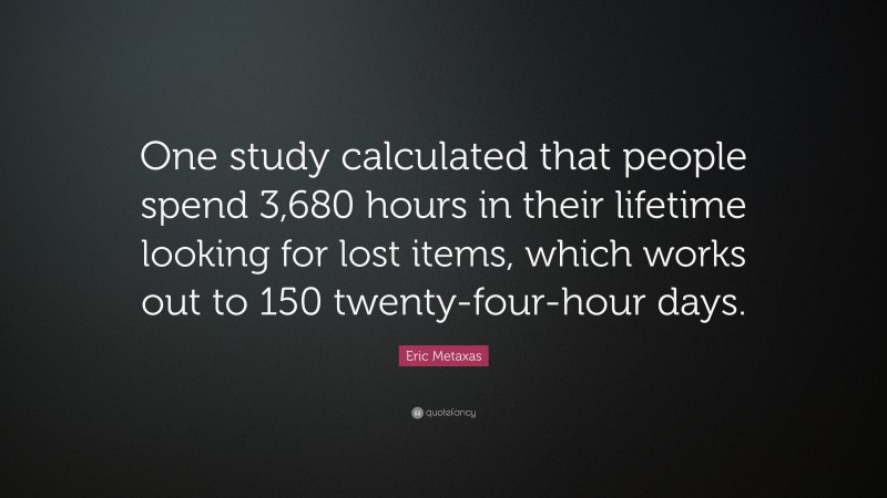 Eric Metaxas Quote: “One study calculated that people spend 3,680 hours in their lifetime looking for lost items, which works out to 150 twenty-four-hour days.”