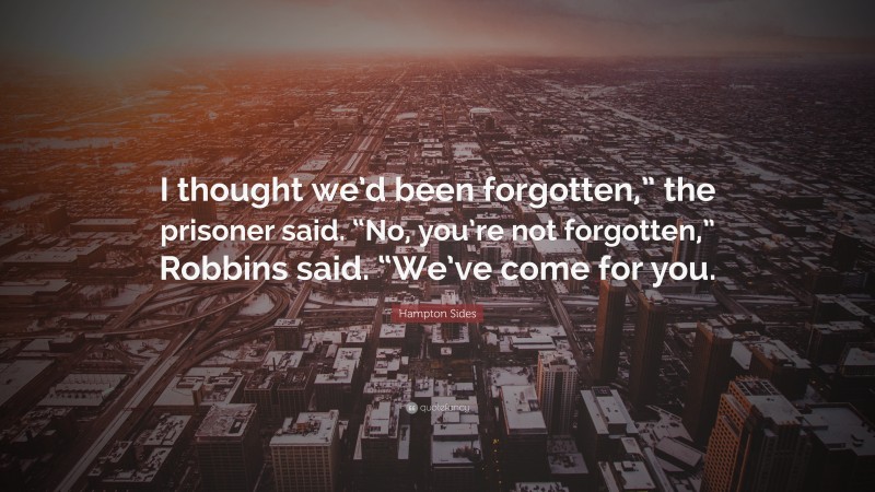 Hampton Sides Quote: “I thought we’d been forgotten,” the prisoner said. “No, you’re not forgotten,” Robbins said. “We’ve come for you.”