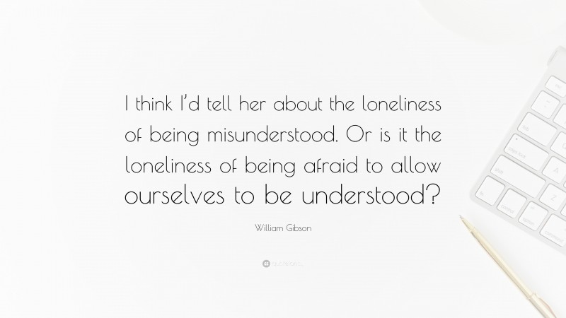 William Gibson Quote: “I think I’d tell her about the loneliness of being misunderstood. Or is it the loneliness of being afraid to allow ourselves to be understood?”