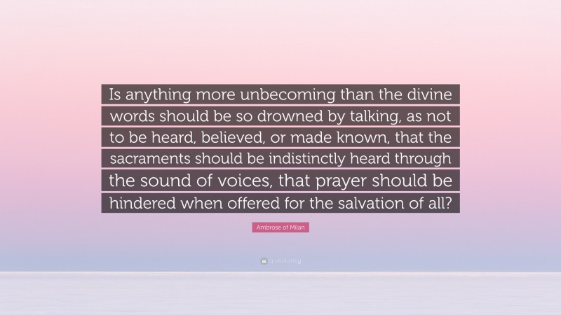 Ambrose of Milan Quote: “Is anything more unbecoming than the divine words should be so drowned by talking, as not to be heard, believed, or made known, that the sacraments should be indistinctly heard through the sound of voices, that prayer should be hindered when offered for the salvation of all?”