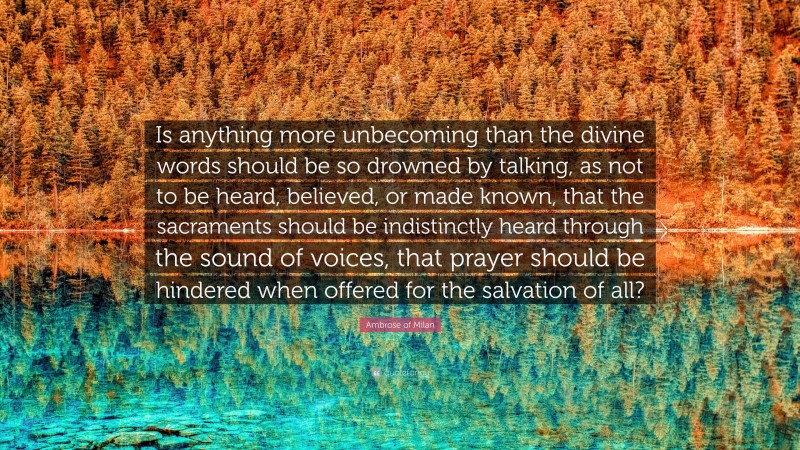 Ambrose of Milan Quote: “Is anything more unbecoming than the divine words should be so drowned by talking, as not to be heard, believed, or made known, that the sacraments should be indistinctly heard through the sound of voices, that prayer should be hindered when offered for the salvation of all?”