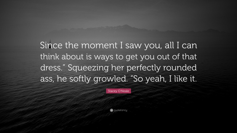 Stacey O'Neale Quote: “Since the moment I saw you, all I can think about is ways to get you out of that dress.” Squeezing her perfectly rounded ass, he softly growled. “So yeah, I like it.”