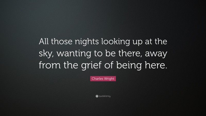 Charles Wright Quote: “All those nights looking up at the sky, wanting to be there, away from the grief of being here.”