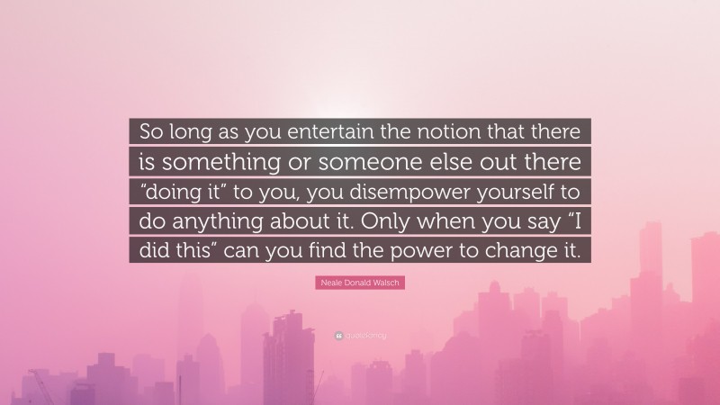 Neale Donald Walsch Quote: “So long as you entertain the notion that there is something or someone else out there “doing it” to you, you disempower yourself to do anything about it. Only when you say “I did this” can you find the power to change it.”