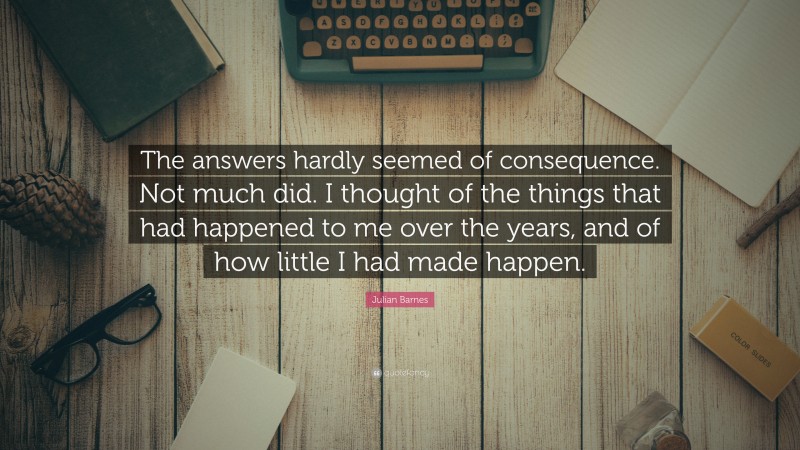 Julian Barnes Quote: “The answers hardly seemed of consequence. Not much did. I thought of the things that had happened to me over the years, and of how little I had made happen.”