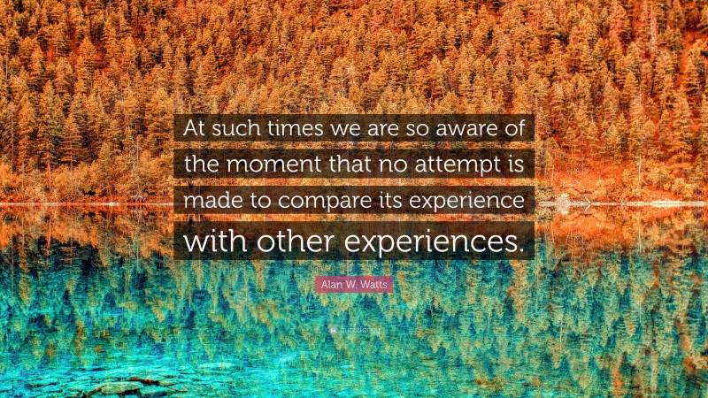 Alan W. Watts Quote: “At such times we are so aware of the moment that no attempt is made to compare its experience with other experiences.”