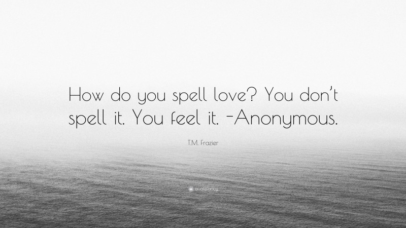 T.M. Frazier Quote: “How do you spell love? You don’t spell it. You feel it. -Anonymous.”