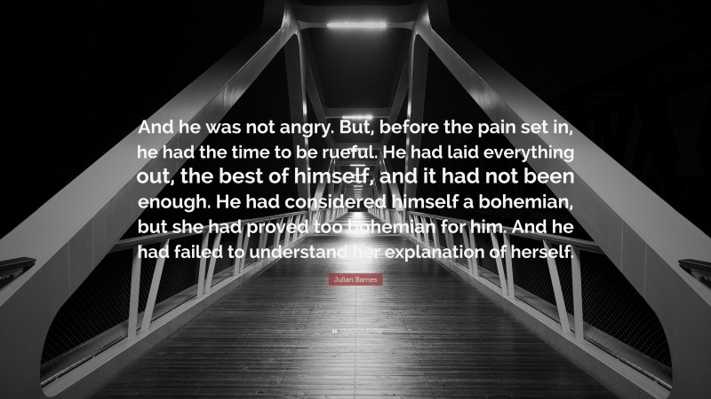 Julian Barnes Quote: “And he was not angry. But, before the pain set in, he had the time to be rueful. He had laid everything out, the best of himself, and it had not been enough. He had considered himself a bohemian, but she had proved too bohemian for him. And he had failed to understand her explanation of herself.”