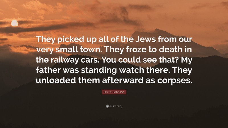 Eric A. Johnson Quote: “They picked up all of the Jews from our very small town. They froze to death in the railway cars. You could see that? My father was standing watch there. They unloaded them afterward as corpses.”