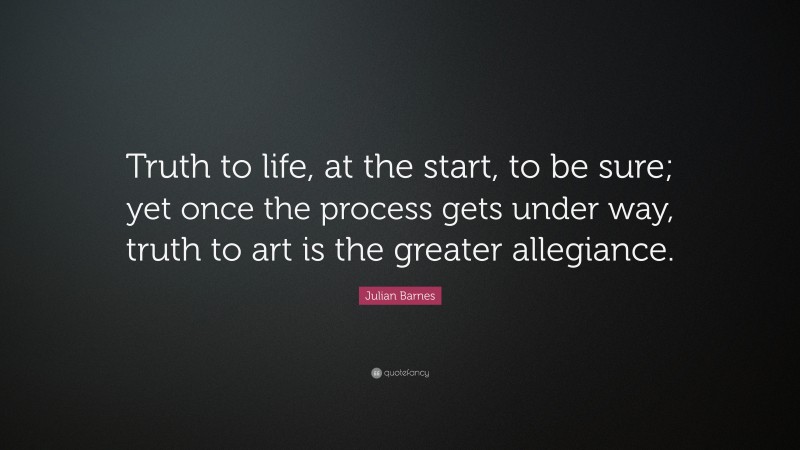 Julian Barnes Quote: “Truth to life, at the start, to be sure; yet once the process gets under way, truth to art is the greater allegiance.”