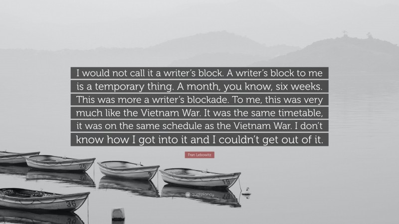 Fran Lebowitz Quote: “I would not call it a writer’s block. A writer’s block to me is a temporary thing. A month, you know, six weeks. This was more a writer’s blockade. To me, this was very much like the Vietnam War. It was the same timetable, it was on the same schedule as the Vietnam War. I don’t know how I got into it and I couldn’t get out of it.”