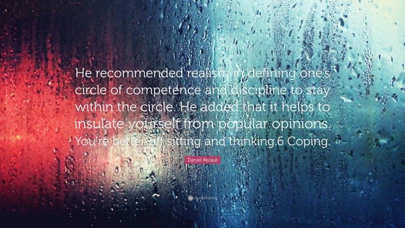 Daniel Pecaut Quote: “He recommended realism in defining one’s circle of competence and discipline to stay within the circle. He added that it helps to insulate yourself from popular opinions. You’re better off sitting and thinking.6 Coping.”