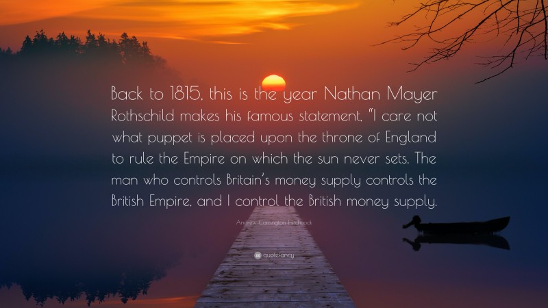 Andrew Carrington Hitchcock Quote: “Back to 1815, this is the year Nathan Mayer Rothschild makes his famous statement, “I care not what puppet is placed upon the throne of England to rule the Empire on which the sun never sets. The man who controls Britain’s money supply controls the British Empire, and I control the British money supply.”